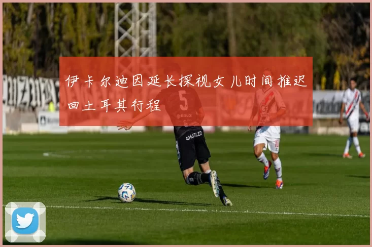 伊卡尔迪因延长探视女儿时间推迟回土耳其行程