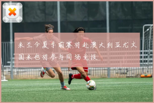 米兰今夏季前赛将赴澳大利亚尤文国米也将参与同场竞技