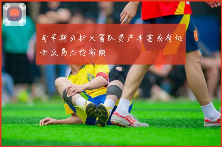 考辛斯分析火箭队资产丰富或有机会交易杰伦布朗