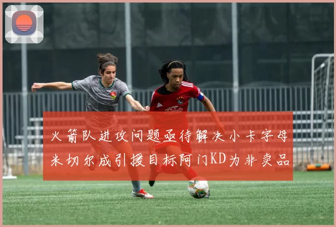 火箭队进攻问题亟待解决小卡字母米切尔成引援目标阿门KD为非卖品