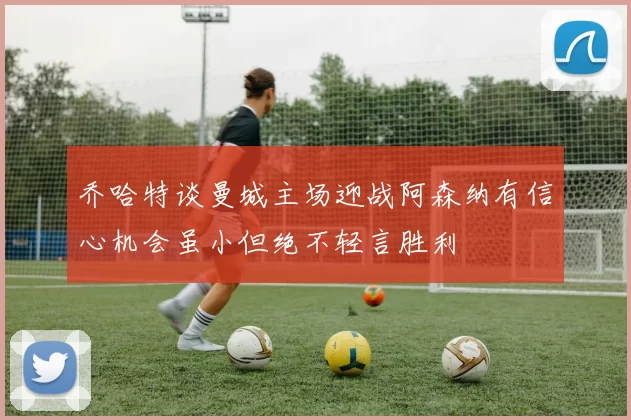 乔哈特谈曼城主场迎战阿森纳有信心机会虽小但绝不轻言胜利