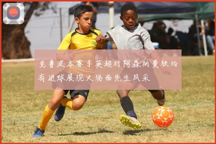 克鲁皮本赛季英超对阿森纳曼联均有进球展现大场面先生风采