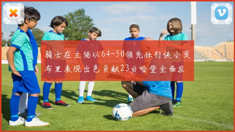 骑士在主场以64-50领先独行侠小莫布里表现出色贡献23分哈登全面发挥助攻6次