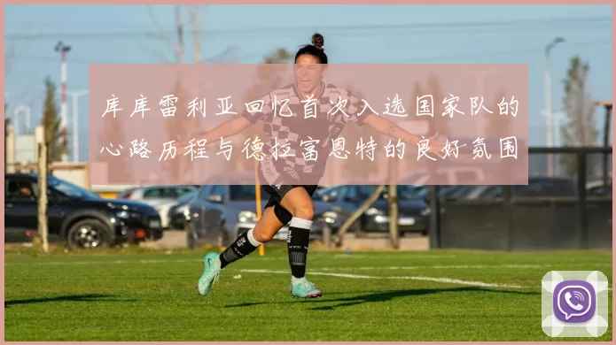 库库雷利亚回忆首次入选国家队的心路历程与德拉富恩特的良好氛围