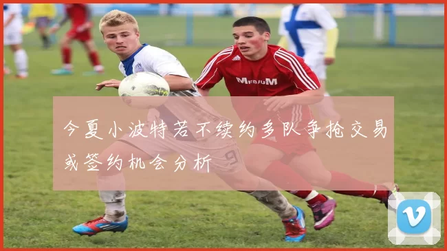 今夏小波特若不续约多队争抢交易或签约机会分析
