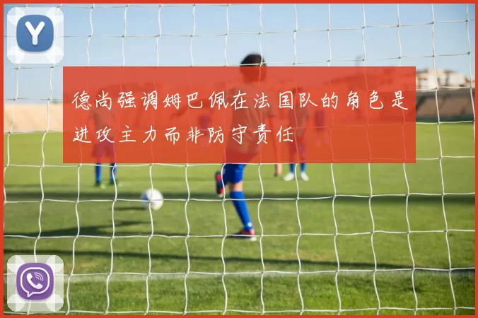 德尚强调姆巴佩在法国队的角色是进攻主力而非防守责任