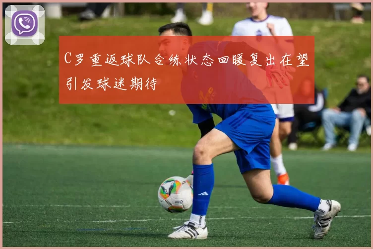 C罗重返球队合练状态回暖复出在望引发球迷期待
