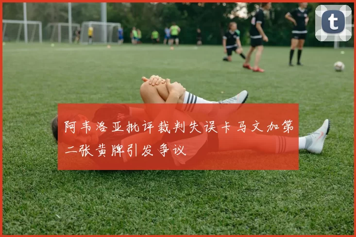 阿韦洛亚批评裁判失误卡马文加第二张黄牌引发争议
