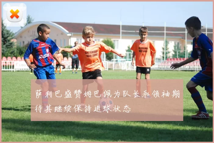 萨利巴盛赞姆巴佩为队长和领袖期待其继续保持进球状态