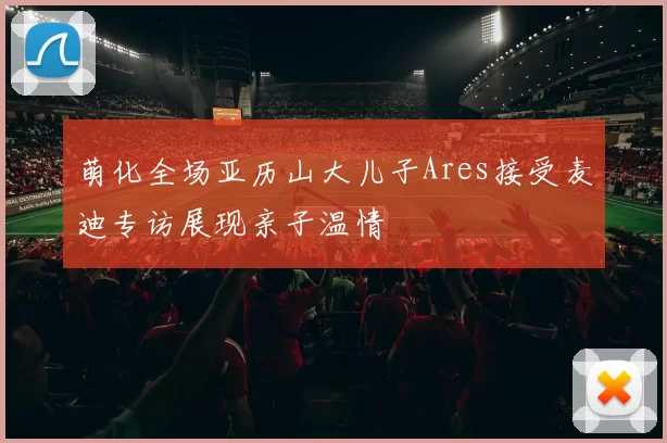 萌化全场亚历山大儿子Ares接受麦迪专访展现亲子温情