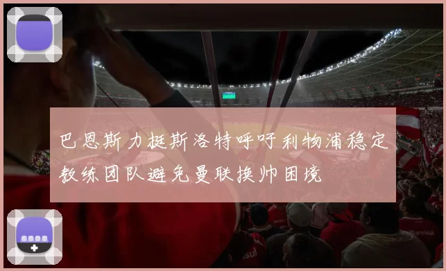 巴恩斯力挺斯洛特呼吁利物浦稳定教练团队避免曼联换帅困境