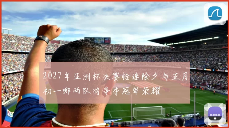2027年亚洲杯决赛恰逢除夕与正月初一哪两队将争夺冠军荣耀