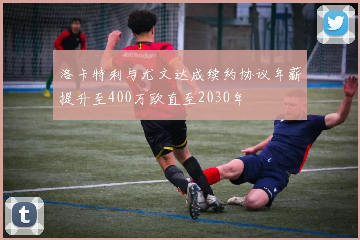 洛卡特利与尤文达成续约协议年薪提升至400万欧直至2030年
