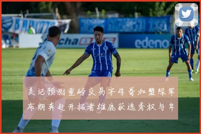 美记预测重磅交易字母哥加盟绿军布朗奔赴开拓者雄鹿获选秀权与年轻球员