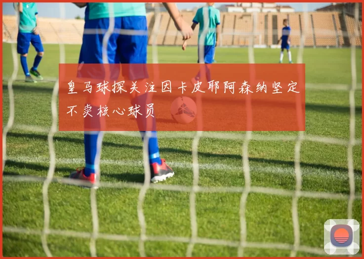 皇马球探关注因卡皮耶阿森纳坚定不卖核心球员