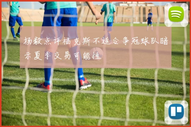 杨毅点评福克斯不适合争冠球队暗示夏季交易可能性