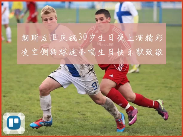朗斯后卫庆祝30岁生日夜上演精彩凌空侧钩球迷齐唱生日快乐歌致敬