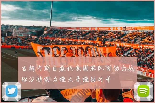 吉梅内斯自豪代表国家队百场出战称沙特实力强大是强劲对手