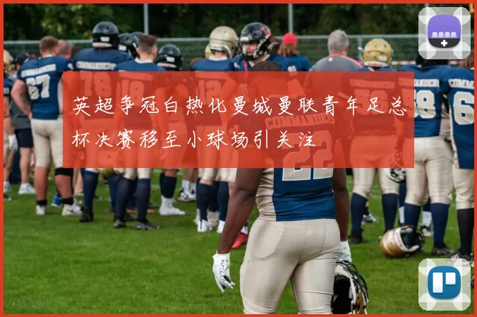英超争冠白热化曼城曼联青年足总杯决赛移至小球场引关注
