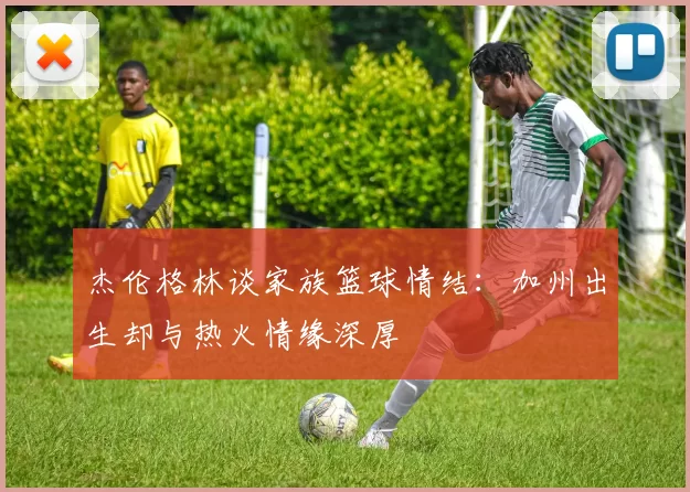 杰伦格林谈家族篮球情结：加州出生却与热火情缘深厚